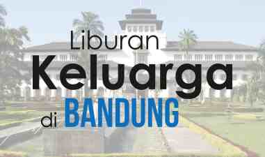 Catat ! Ini Tips yang Bikin Liburan ke Bandung bersama Keluarga Kamu Makin Asyik